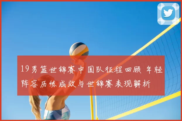 19男篮世锦赛中国队征程回顾 年轻阵容历练成效与世锦赛表现解析