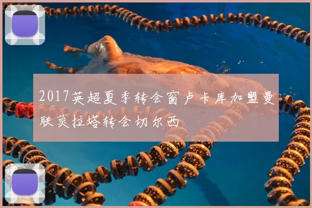 2017英超夏季转会窗卢卡库加盟曼联莫拉塔转会切尔西