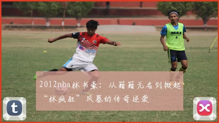 2012nba林书豪：从籍籍无名到掀起“林疯狂”风暴的传奇逆袭