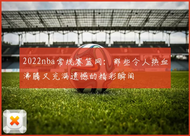 2022nba常规赛篮网:那些令人热血沸腾又充满遗憾的精彩瞬间