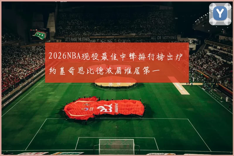 2026NBA现役最佳中锋排行榜出炉 约基奇恩比德浓眉谁居第一