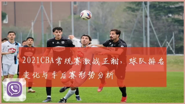 2021CBA常规赛激战正酣，球队排名变化与季后赛形势分析