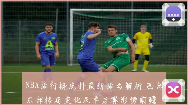 NBA排行榜虎扑最新排名解析 西部东部格局变化及季后赛形势前瞻