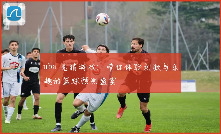nba 竞猜游戏：带你体验刺激与乐趣的篮球预测盛宴
