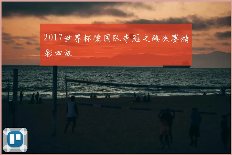 2017世界杯德国队夺冠之路决赛精彩回放