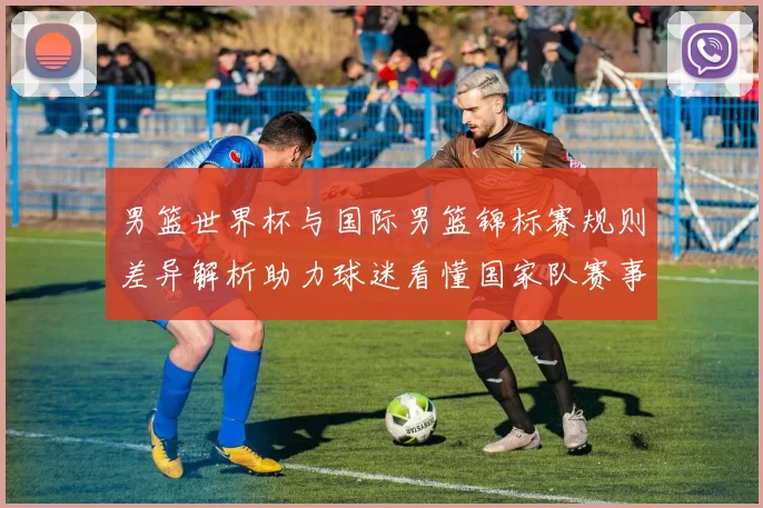 男篮世界杯与国际男篮锦标赛规则差异解析助力球迷看懂国家队赛事