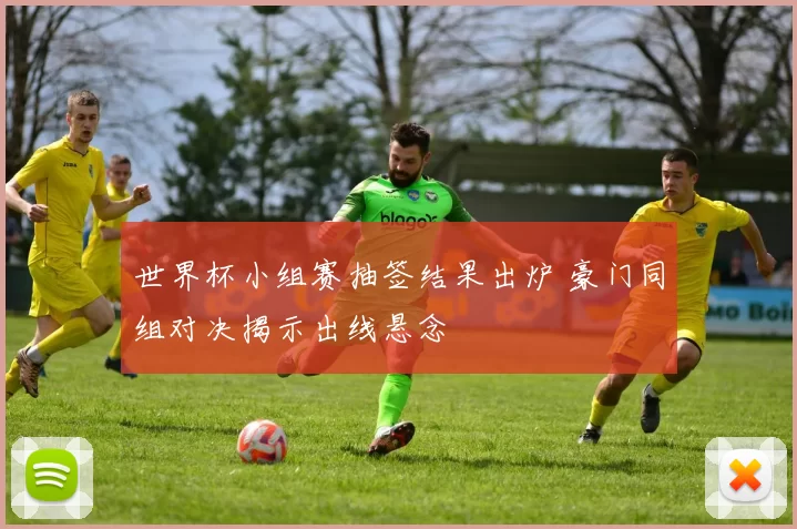 世界杯小组赛抽签结果出炉 豪门同组对决揭示出线悬念