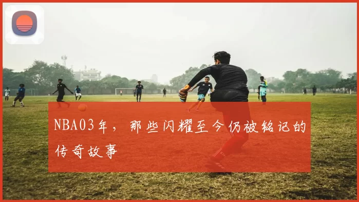 NBA03年，那些闪耀至今仍被铭记的传奇故事