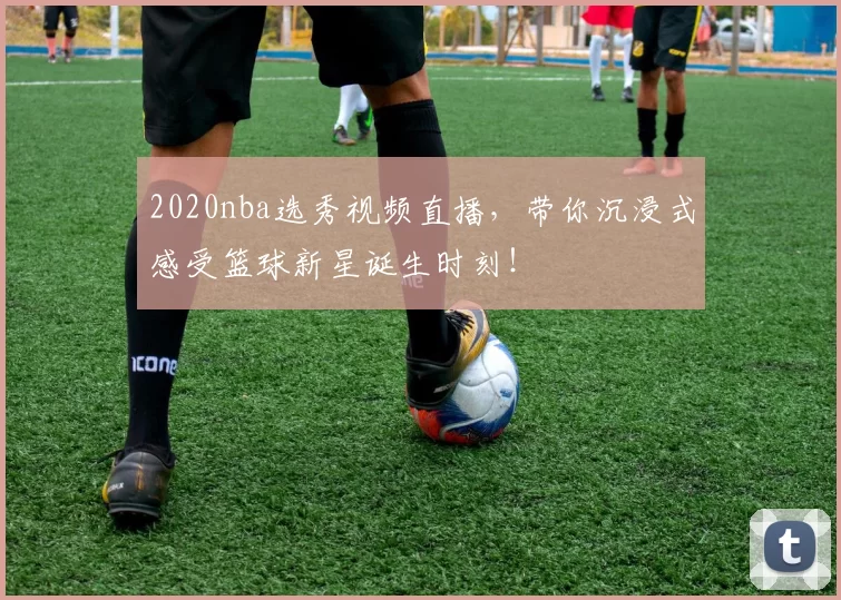 2020nba选秀视频直播，带你沉浸式感受篮球新星诞生时刻！