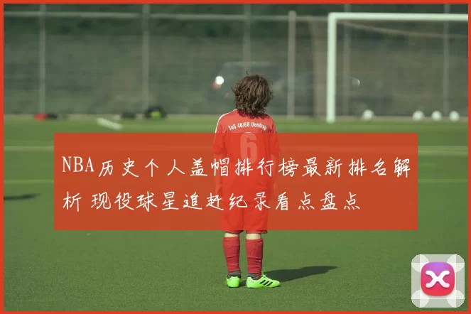 NBA历史个人盖帽排行榜最新排名解析 现役球星追赶纪录看点盘点