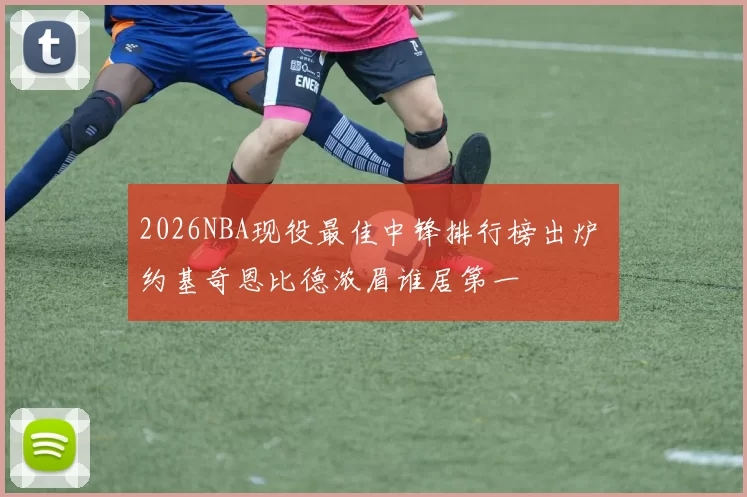 2026NBA现役最佳中锋排行榜出炉 约基奇恩比德浓眉谁居第一