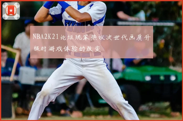 NBA2K21论坛玩家热议次世代画质升级对游戏体验的改变