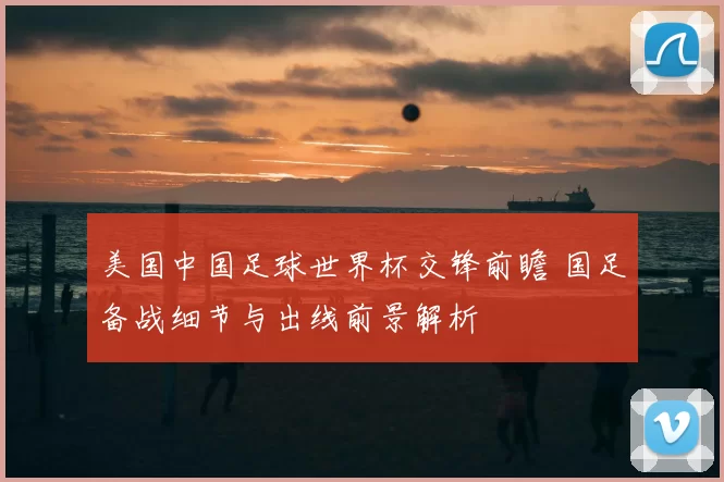 美国中国足球世界杯交锋前瞻 国足备战细节与出线前景解析