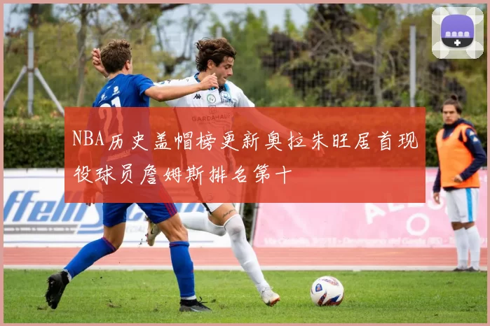 NBA历史盖帽榜更新奥拉朱旺居首现役球员詹姆斯排名第十