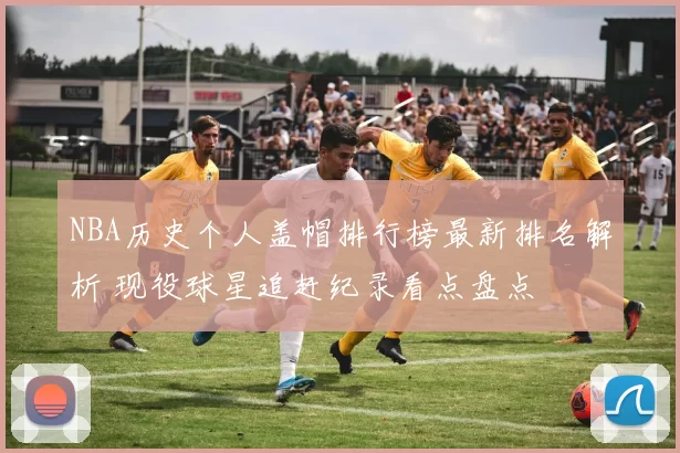 NBA历史个人盖帽排行榜最新排名解析 现役球星追赶纪录看点盘点