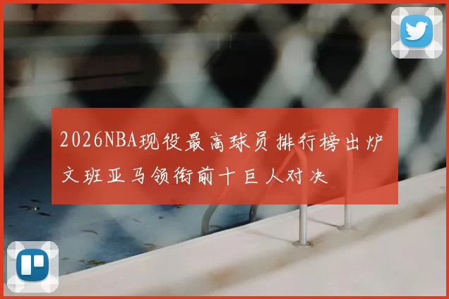 2026NBA现役最高球员排行榜出炉 文班亚马领衔前十巨人对决