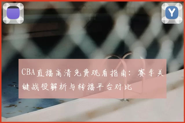 CBA直播高清免费观看指南：赛季关键战役解析与转播平台对比