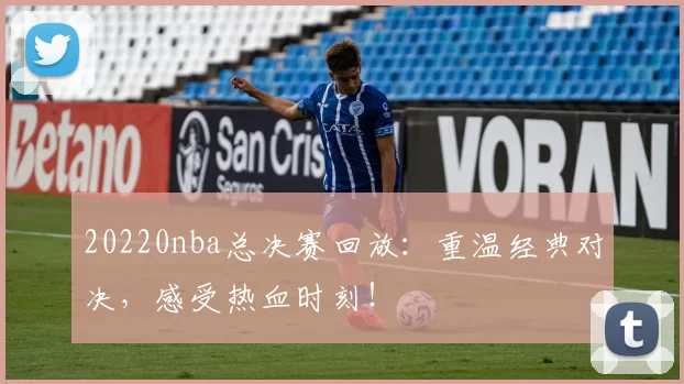 20220nba总决赛回放：重温经典对决，感受热血时刻！
