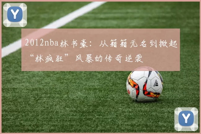 2012nba林书豪:从籍籍无名到掀起“林疯狂”风暴的传奇逆袭