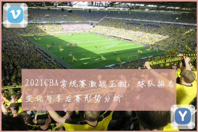 2021CBA常规赛激战正酣,球队排名变化与季后赛形势分析