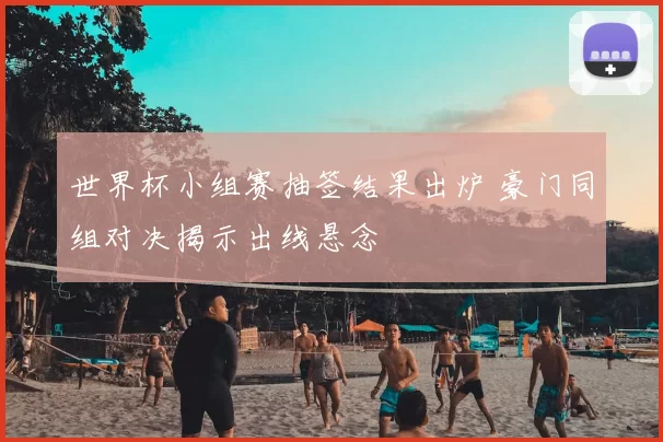 世界杯小组赛抽签结果出炉 豪门同组对决揭示出线悬念