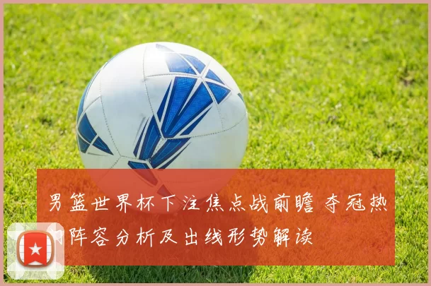 男篮世界杯下注焦点战前瞻 夺冠热门阵容分析及出线形势解读