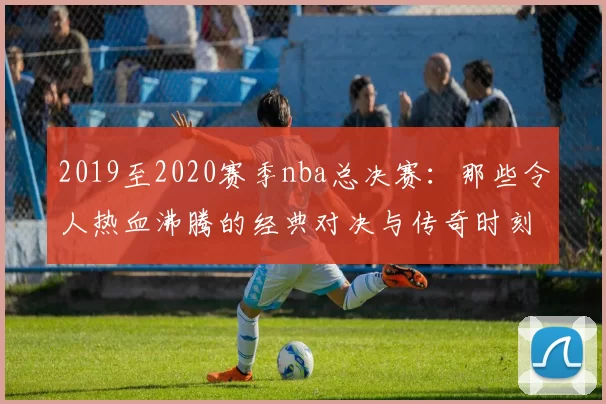 2019至2020赛季nba总决赛：那些令人热血沸腾的经典对决与传奇时刻