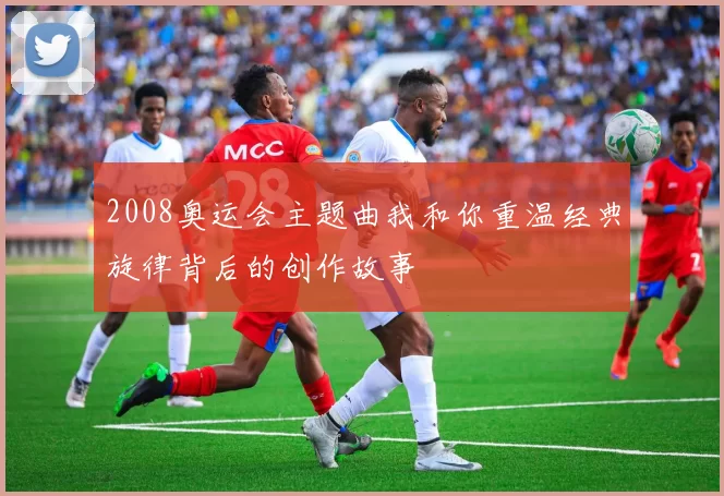 2008奥运会主题曲我和你重温经典旋律背后的创作故事