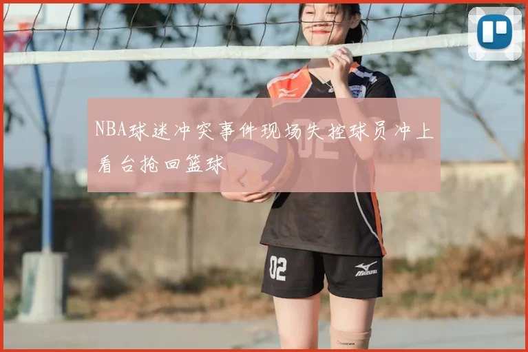 NBA球迷冲突事件现场失控球员冲上看台抢回篮球