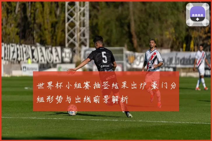 世界杯小组赛抽签结果出炉 豪门分组形势与出线前景解析