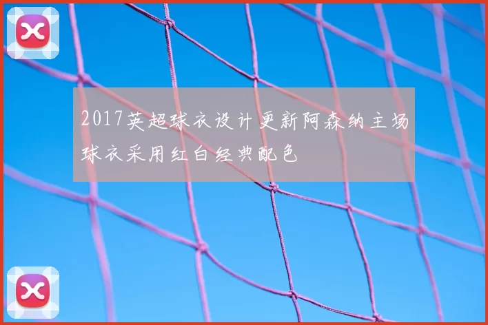 2017英超球衣设计更新阿森纳主场球衣采用红白经典配色
