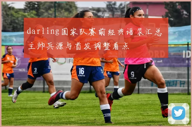 darling国家队赛前经典语录汇总 主帅兵源与首发调整看点