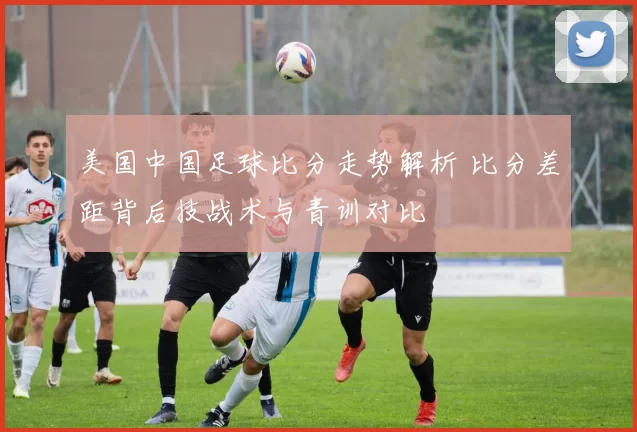 美国中国足球比分走势解析 比分差距背后技战术与青训对比