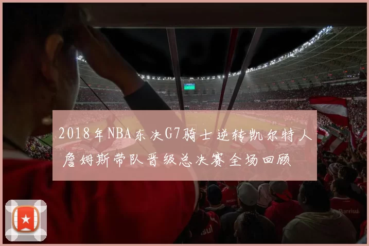 2018年NBA东决G7骑士逆转凯尔特人 詹姆斯带队晋级总决赛全场回顾