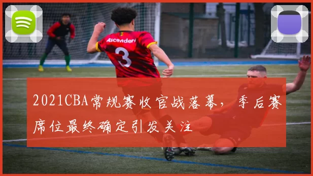 2021CBA常规赛收官战落幕，季后赛席位最终确定引发关注