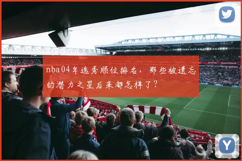 nba04年选秀顺位排名，那些被遗忘的潜力之星后来都怎样了？