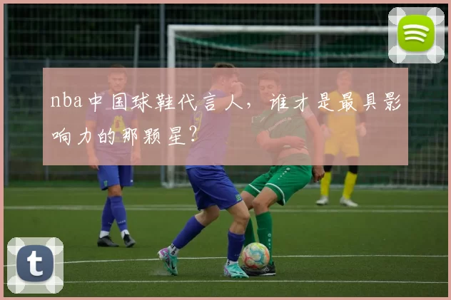 nba中国球鞋代言人，谁才是最具影响力的那颗星？