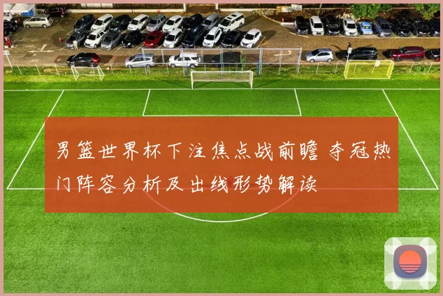 男篮世界杯下注焦点战前瞻 夺冠热门阵容分析及出线形势解读