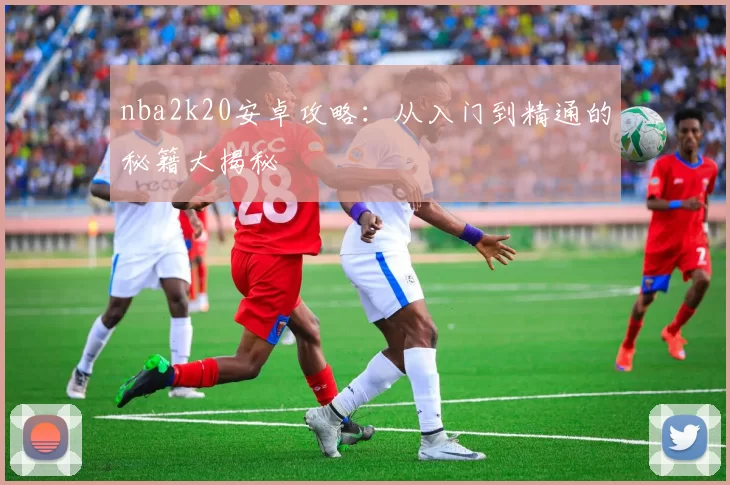 nba2k20安卓攻略：从入门到精通的秘籍大揭秘