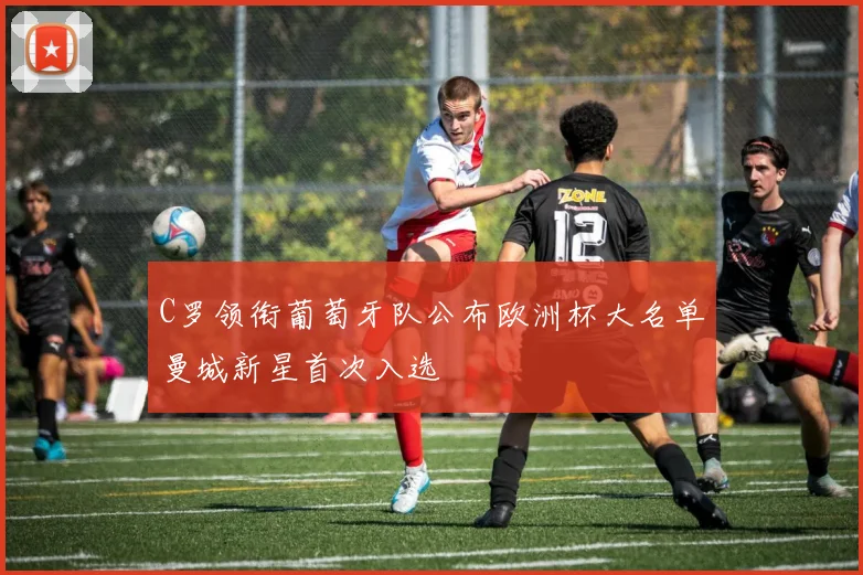 C罗领衔葡萄牙队公布欧洲杯大名单曼城新星首次入选